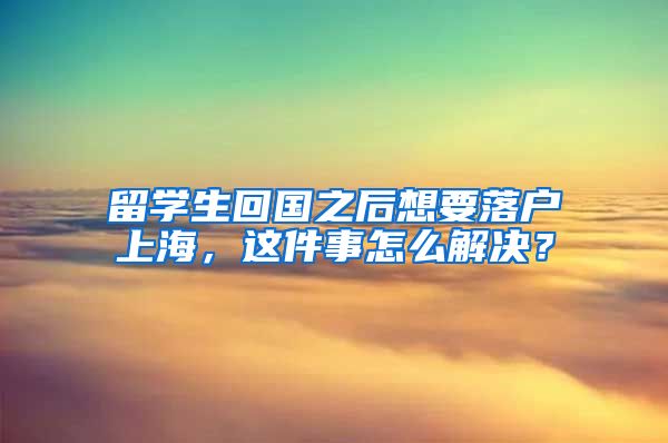 留学生回国之后想要落户上海，这件事怎么解决？