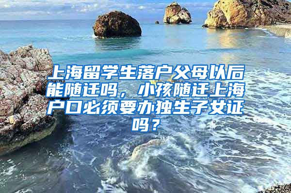 上海留学生落户父母以后能随迁吗，小孩随迁上海户口必须要办独生子女证吗？