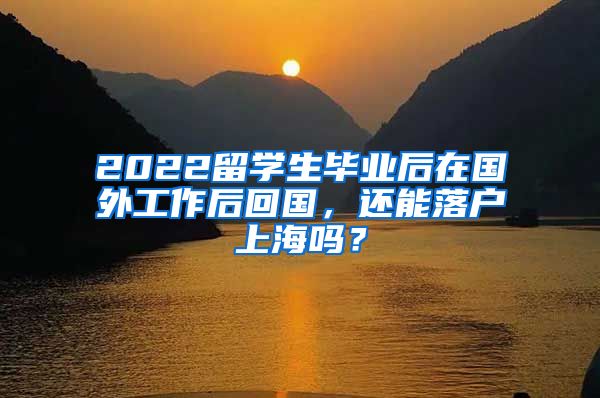 2022留学生毕业后在国外工作后回国，还能落户上海吗？