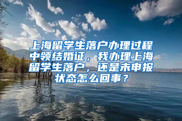 上海留学生落户办理过程中领结婚证，我办理上海留学生落户，还是未申报状态怎么回事？