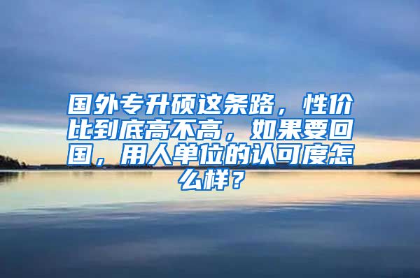 国外专升硕这条路，性价比到底高不高，如果要回国，用人单位的认可度怎么样？