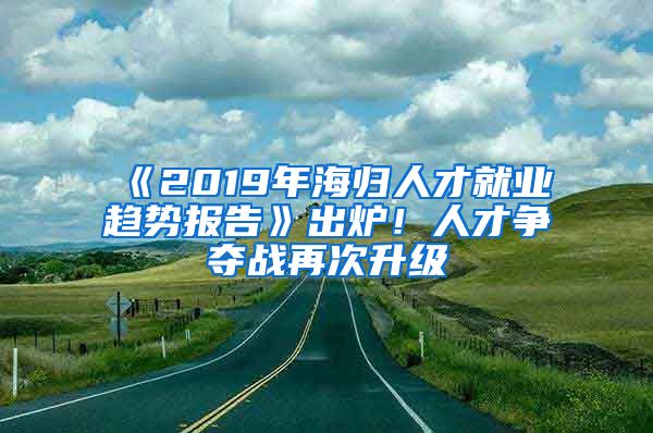 《2019年海归人才就业趋势报告》出炉！人才争夺战再次升级