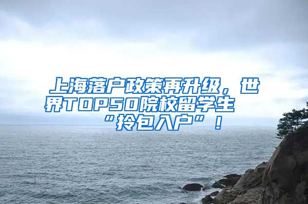 上海落户政策再升级，世界TOP50院校留学生 “拎包入户”！