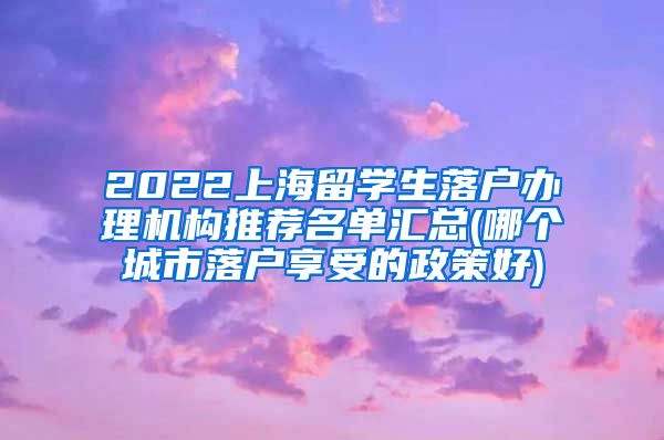 2022上海留学生落户办理机构推荐名单汇总(哪个城市落户享受的政策好)