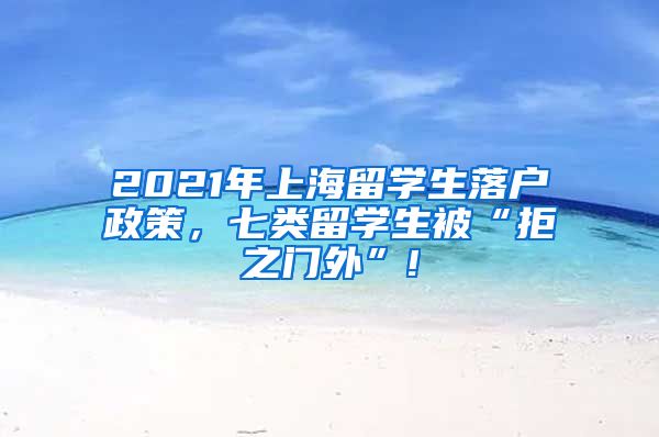 2021年上海留学生落户政策，七类留学生被“拒之门外”!