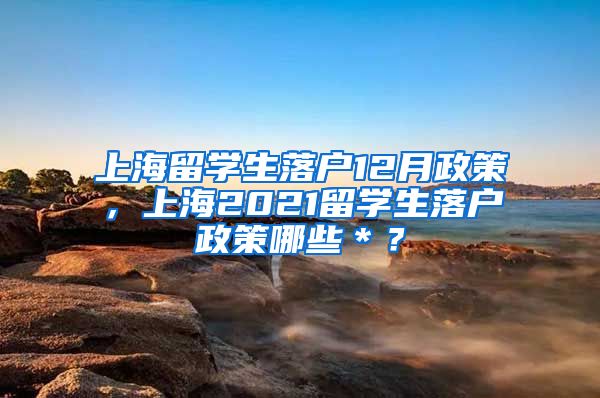 上海留学生落户12月政策，上海2021留学生落户政策哪些＊？