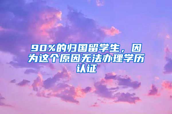 90%的归国留学生，因为这个原因无法办理学历认证