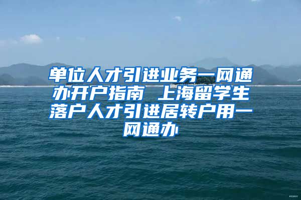 单位人才引进业务一网通办开户指南 上海留学生落户人才引进居转户用一网通办