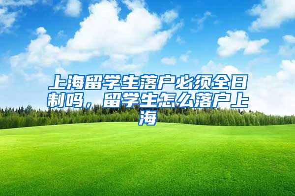 上海留学生落户必须全日制吗，留学生怎么落户上海