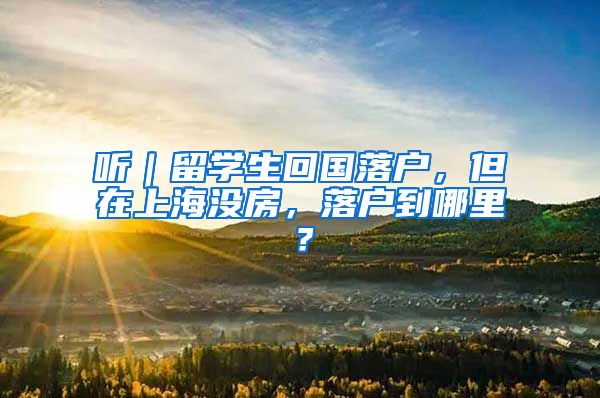 听｜留学生回国落户，但在上海没房，落户到哪里？