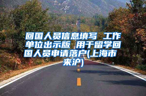 回国人员信息填写 工作单位出示版 用于留学回国人员申请落户(上海市 来沪)