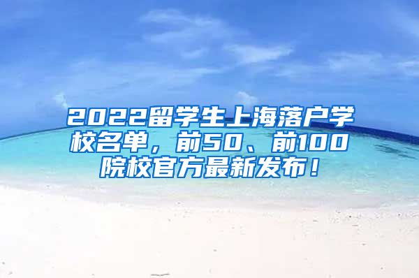 2022留学生上海落户学校名单，前50、前100院校官方最新发布！