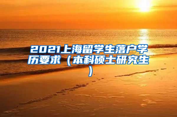 2021上海留学生落户学历要求（本科硕士研究生）