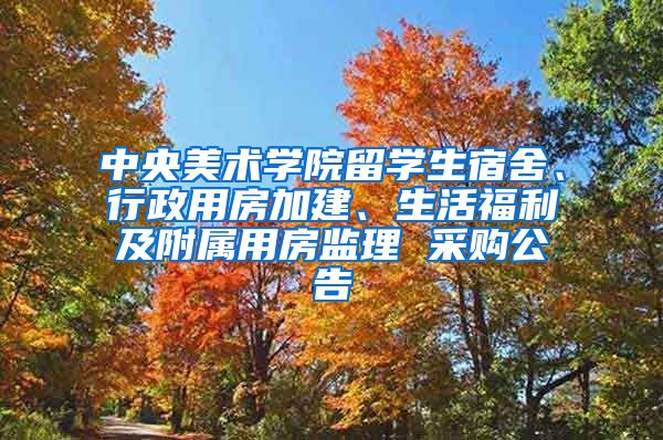 中央美术学院留学生宿舍、行政用房加建、生活福利及附属用房监理 采购公告