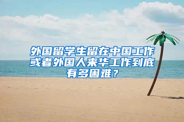 外国留学生留在中国工作或者外国人来华工作到底有多困难？