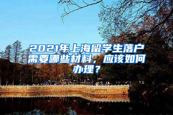 2021年上海留学生落户需要哪些材料，应该如何办理？