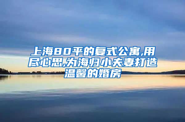 上海80平的复式公寓,用尽心思,为海归小夫妻打造温馨的婚房