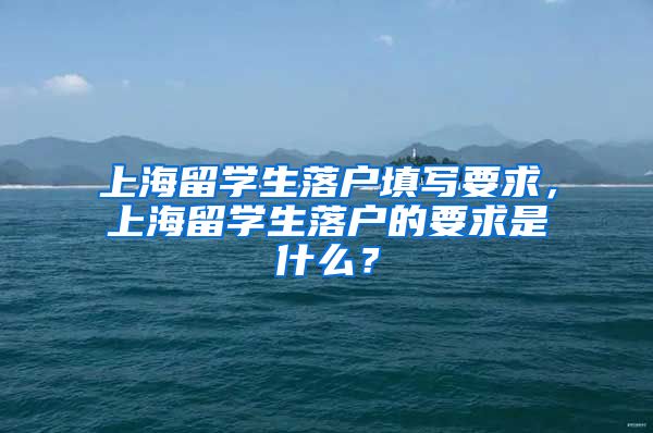 上海留学生落户填写要求，上海留学生落户的要求是什么？