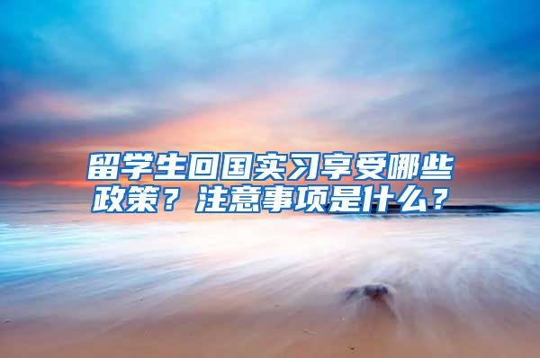 留学生回国实习享受哪些政策？注意事项是什么？