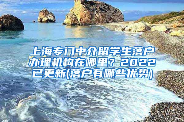 上海专门中介留学生落户办理机构在哪里？2022已更新(落户有哪些优势)