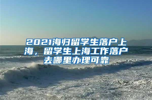 2021海归留学生落户上海，留学生上海工作落户去哪里办理可靠