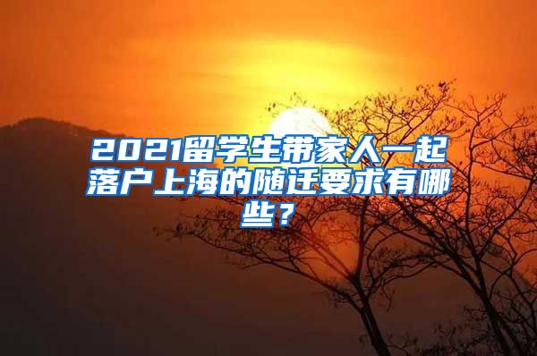 2021留学生带家人一起落户上海的随迁要求有哪些？