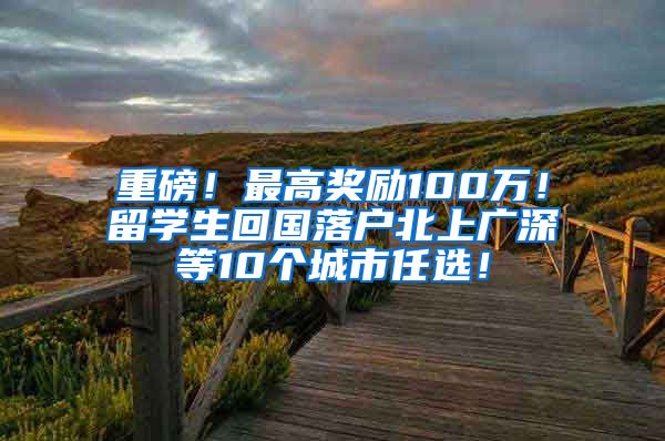 重磅！最高奖励100万！留学生回国落户北上广深等10个城市任选！