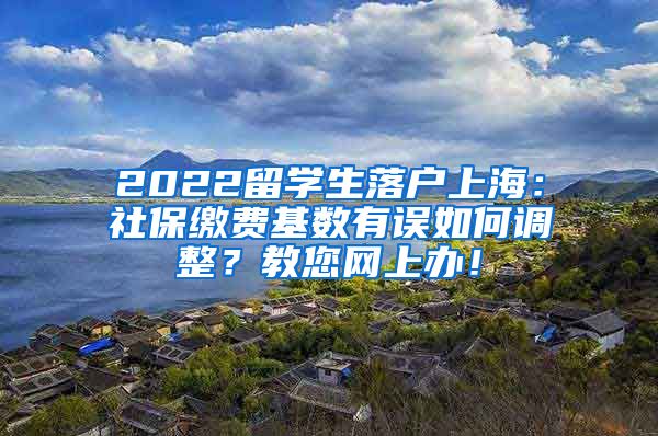 2022留学生落户上海：社保缴费基数有误如何调整？教您网上办！