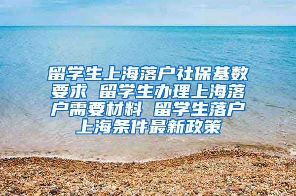 留学生上海落户社保基数要求 留学生办理上海落户需要材料 留学生落户上海条件最新政策