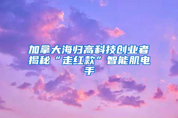 加拿大海归高科技创业者揭秘“走红款”智能肌电手