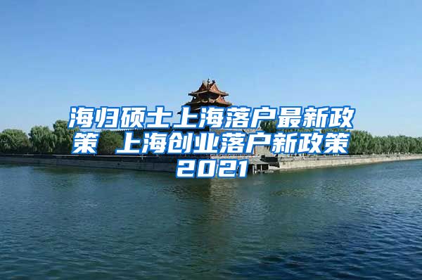 海归硕士上海落户最新政策 上海创业落户新政策2021