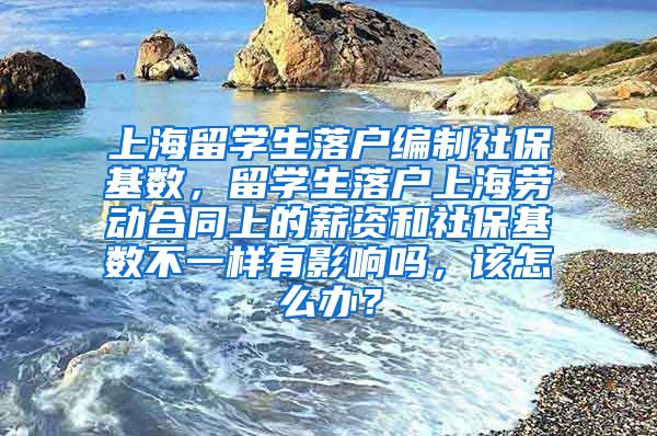 上海留学生落户编制社保基数，留学生落户上海劳动合同上的薪资和社保基数不一样有影响吗，该怎么办？