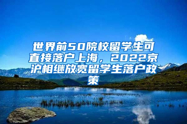 世界前50院校留学生可直接落户上海，2022京沪相继放宽留学生落户政策