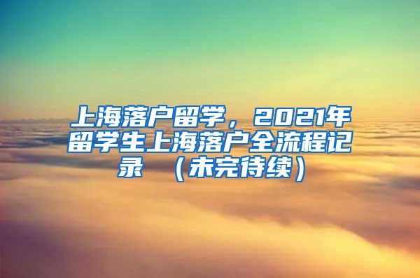 上海落户留学，2021年留学生上海落户全流程记录 （未完待续）