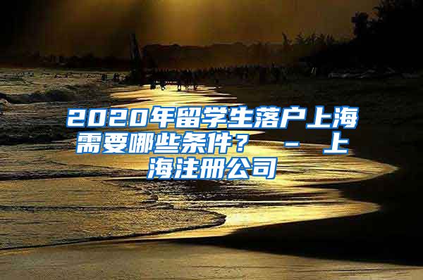 2020年留学生落户上海需要哪些条件？ – 上海注册公司