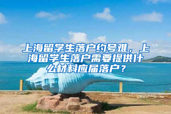 上海留学生落户约号难，上海留学生落户需要提供什么材料应届落户？