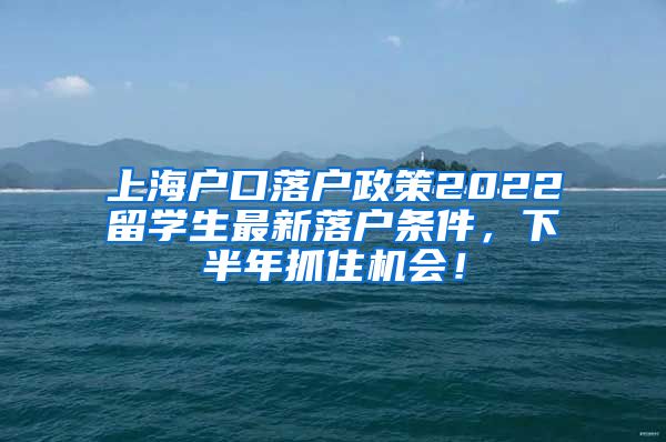 上海户口落户政策2022留学生最新落户条件，下半年抓住机会！