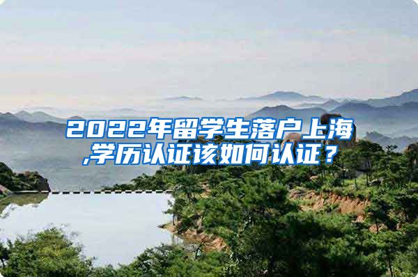 2022年留学生落户上海,学历认证该如何认证？