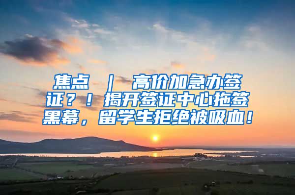 焦点 ｜ 高价加急办签证？！揭开签证中心拖签黑幕，留学生拒绝被吸血！