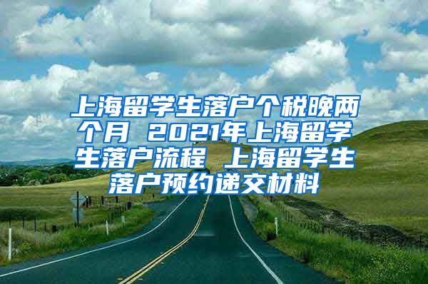 上海留学生落户个税晚两个月 2021年上海留学生落户流程 上海留学生落户预约递交材料