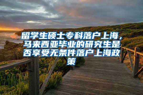 留学生硕士专科落户上海，马来西亚毕业的研究生是否享受无条件落户上海政策