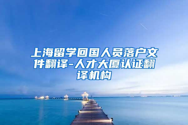 上海留学回国人员落户文件翻译-人才大厦认证翻译机构