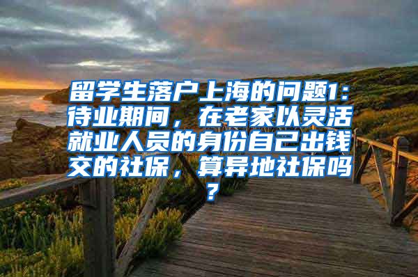 留学生落户上海的问题1：待业期间，在老家以灵活就业人员的身份自己出钱交的社保，算异地社保吗？