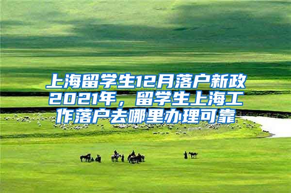 上海留学生12月落户新政2021年，留学生上海工作落户去哪里办理可靠