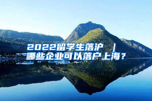 2022留学生落沪 ｜ 哪些企业可以落户上海？