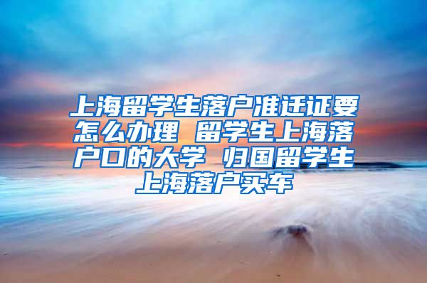 上海留学生落户准迁证要怎么办理 留学生上海落户口的大学 归国留学生上海落户买车