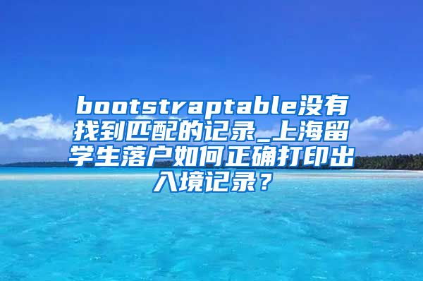 bootstraptable没有找到匹配的记录_上海留学生落户如何正确打印出入境记录？