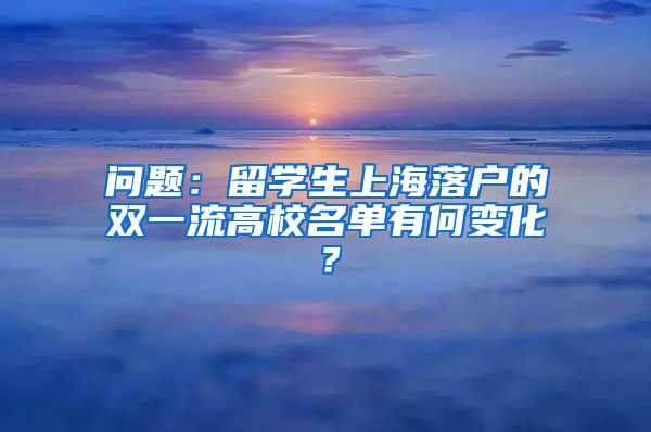 问题：留学生上海落户的双一流高校名单有何变化？