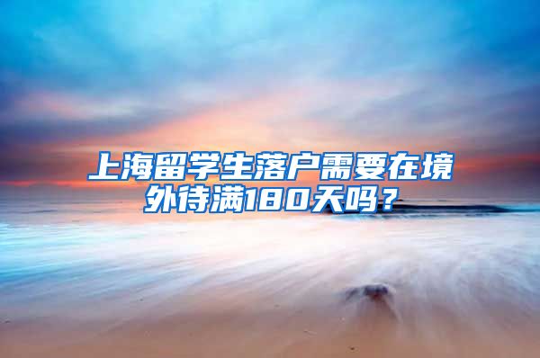 上海留学生落户需要在境外待满180天吗？