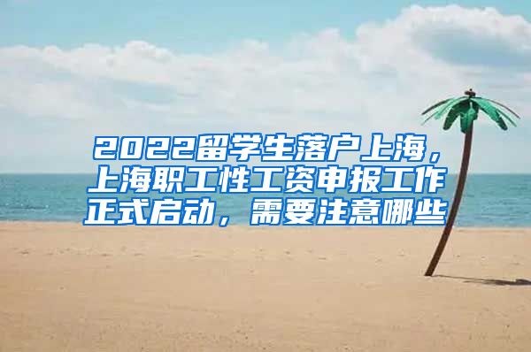 2022留学生落户上海，上海职工性工资申报工作正式启动，需要注意哪些